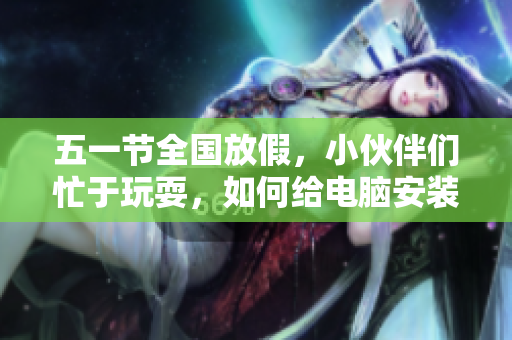 五一节全国放假，小伙伴们忙于玩耍，如何给电脑安装好软件值得思考！