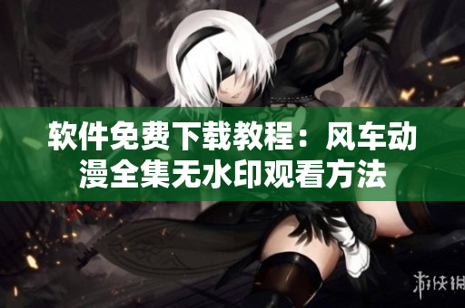软件免费下载教程：风车动漫全集无水印观看方法