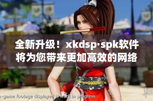 全新升级！xkdsp·spk软件将为您带来更加高效的网络体验