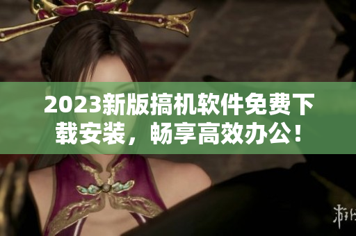 2023新版搞机软件免费下载安装，畅享高效办公！