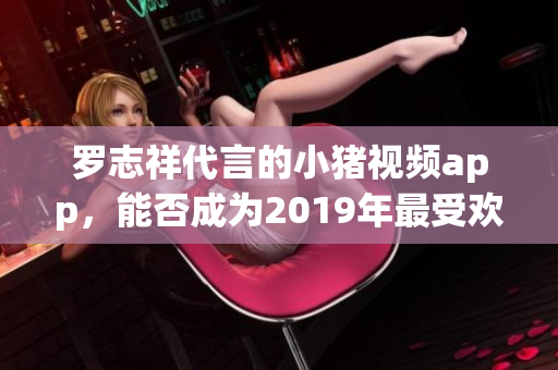 罗志祥代言的小猪视频app，能否成为2019年最受欢迎的视频软件？