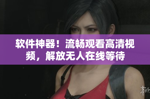 软件神器！流畅观看高清视频，解放无人在线等待