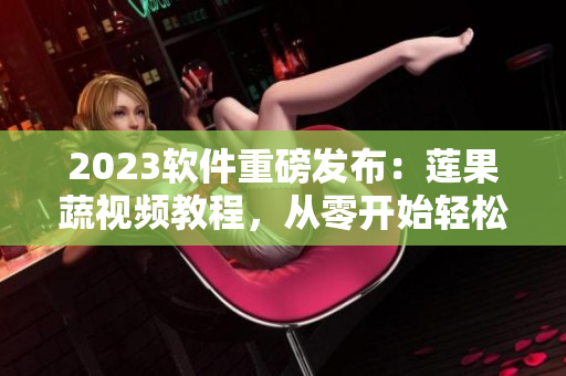 2023软件重磅发布：莲果蔬视频教程，从零开始轻松掌握！
