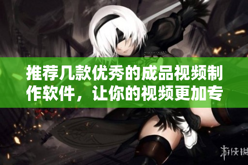 推荐几款优秀的成品视频制作软件，让你的视频更加专业化
