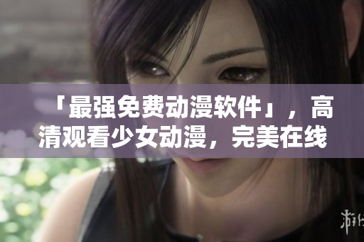 「最强免费动漫软件」，高清观看少女动漫，完美在线体验