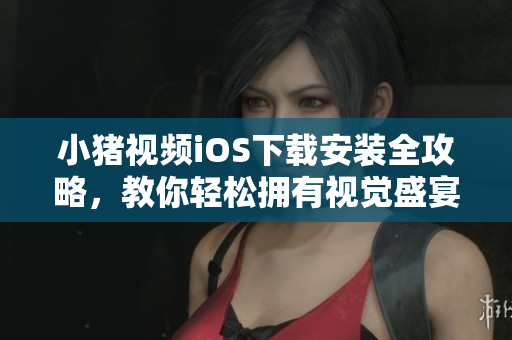小猪视频iOS下载安装全攻略，教你轻松拥有视觉盛宴