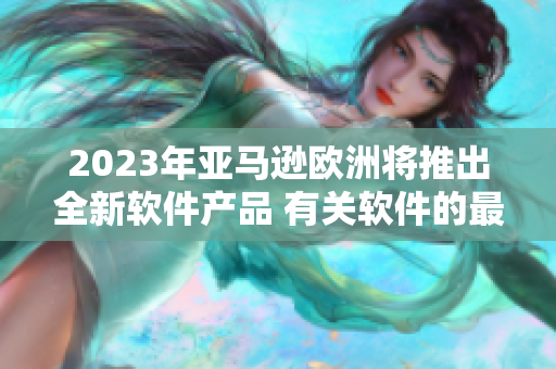 2023年亚马逊欧洲将推出全新软件产品 有关软件的最新消息！