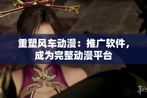 重塑风车动漫：推广软件，成为完整动漫平台