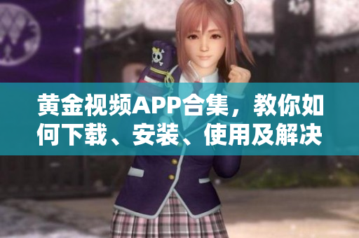 黄金视频APP合集，教你如何下载、安装、使用及解决常见问题