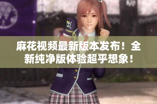 麻花视频最新版本发布！全新纯净版体验超乎想象！