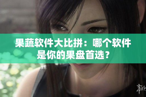 果蔬软件大比拼：哪个软件是你的果盘首选？