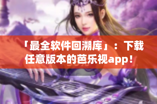 「最全软件回溯库」：下载任意版本的芭乐视app！