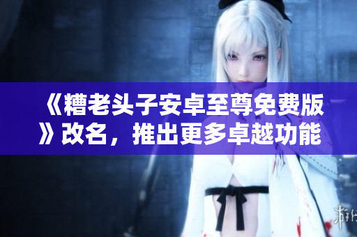 《糟老头子安卓至尊免费版》改名，推出更多卓越功能！
