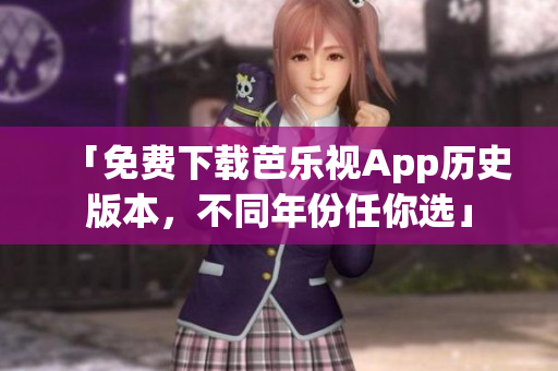 「免费下载芭乐视App历史版本，不同年份任你选」