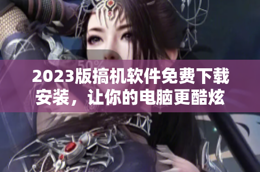 2023版搞机软件免费下载安装，让你的电脑更酷炫