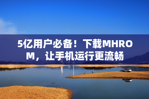 5亿用户必备！下载MHROM，让手机运行更流畅