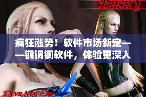 疯狂涨势！软件市场新宠——铜铜铜软件，体验更深入