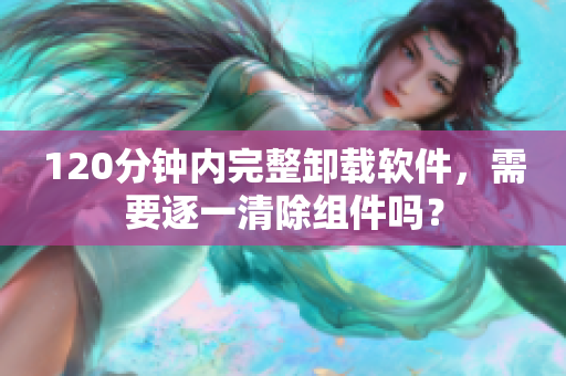 120分钟内完整卸载软件，需要逐一清除组件吗？