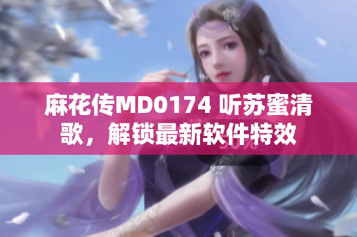 麻花传MD0174 听苏蜜清歌，解锁最新软件特效