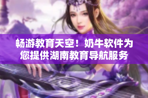 畅游教育天空！奶牛软件为您提供湖南教育导航服务