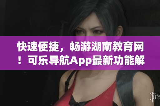 快速便捷，畅游湖南教育网！可乐导航App最新功能解析
