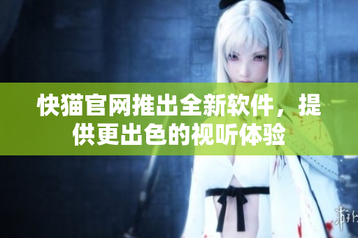 快猫官网推出全新软件，提供更出色的视听体验