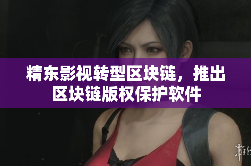 精东影视转型区块链，推出区块链版权保护软件