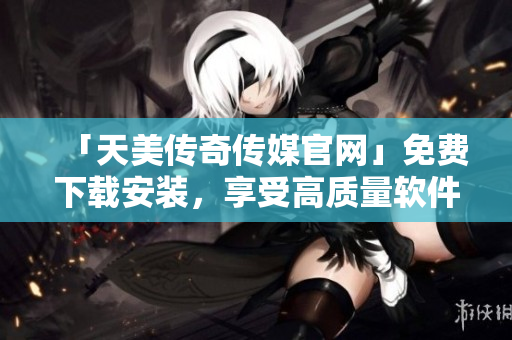 「天美传奇传媒官网」免费下载安装，享受高质量软件。