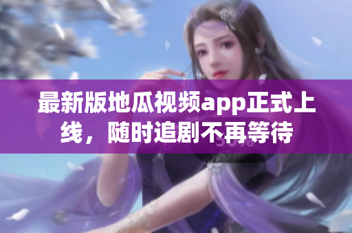 最新版地瓜视频app正式上线，随时追剧不再等待