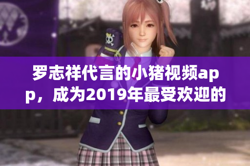 罗志祥代言的小猪视频app，成为2019年最受欢迎的网络播放平台