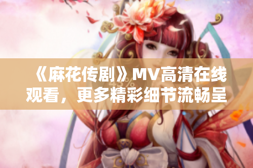 《麻花传剧》MV高清在线观看，更多精彩细节流畅呈现！