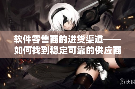 软件零售商的进货渠道——如何找到稳定可靠的供应商？