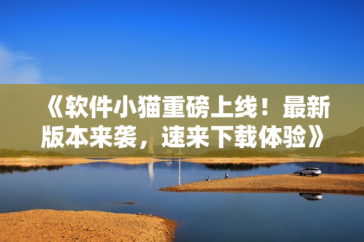 《软件小猫重磅上线！最新版本来袭，速来下载体验》