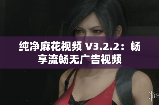 纯净麻花视频 V3.2.2：畅享流畅无广告视频