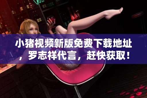 小猪视频新版免费下载地址，罗志祥代言，赶快获取！