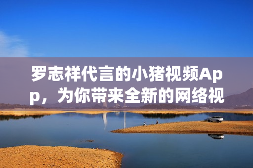 罗志祥代言的小猪视频App，为你带来全新的网络视频娱乐体验