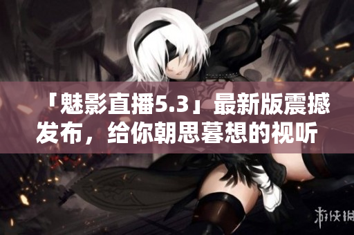 「魅影直播5.3」最新版震撼发布，给你朝思暮想的视听盛宴！