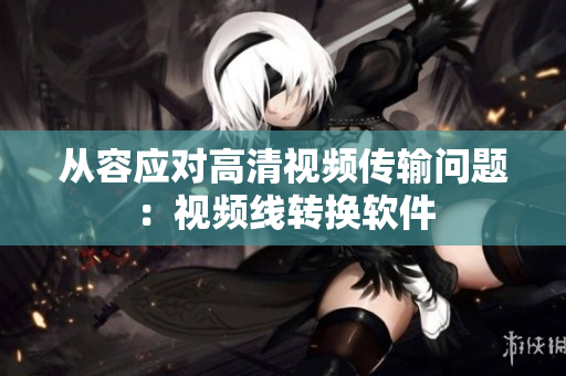 从容应对高清视频传输问题：视频线转换软件