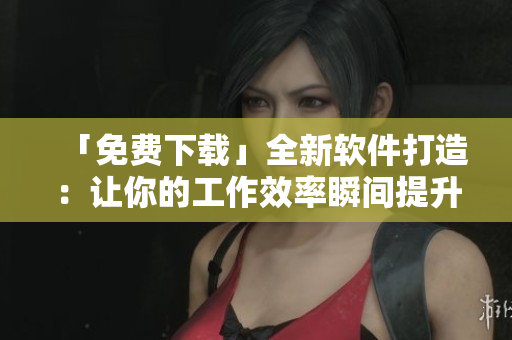 「免费下载」全新软件打造：让你的工作效率瞬间提升