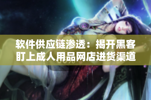 软件供应链渗透：揭开黑客盯上成人用品网店进货渠道的真相