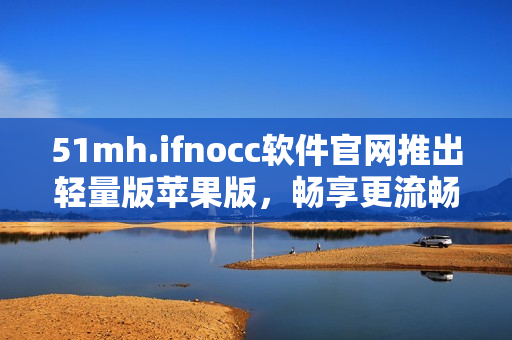 51mh.ifnocc软件官网推出轻量版苹果版，畅享更流畅的使用体验