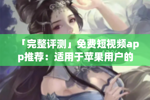 「完整评测」免费短视频app推荐：适用于苹果用户的完美选择。
