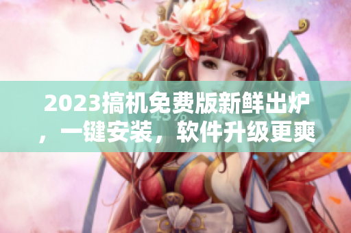 2023搞机免费版新鲜出炉，一键安装，软件升级更爽！