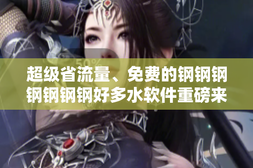 超级省流量、免费的钢钢钢钢钢钢钢好多水软件重磅来袭