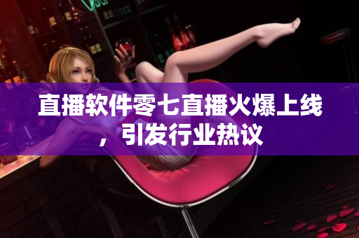 直播软件零七直播火爆上线，引发行业热议