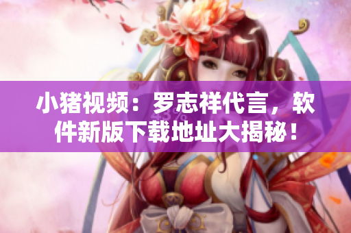 小猪视频：罗志祥代言，软件新版下载地址大揭秘！
