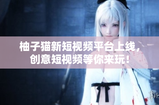 柚子猫新短视频平台上线，创意短视频等你来玩！