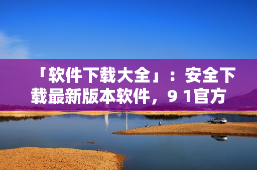 「软件下载大全」：安全下载最新版本软件，9 1官方下载网址汇总
