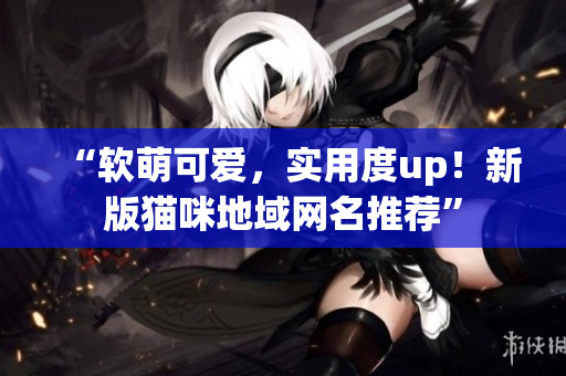 “软萌可爱，实用度up！新版猫咪地域网名推荐”