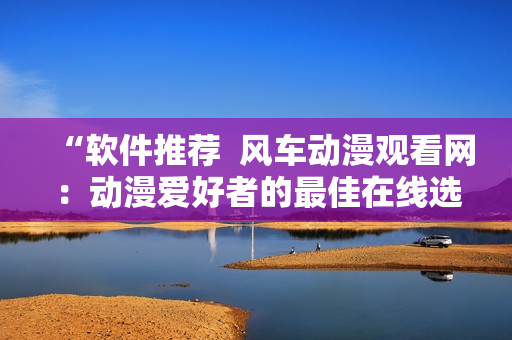 “软件推荐  风车动漫观看网：动漫爱好者的最佳在线选择”